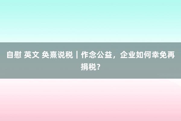 自慰 英文 奂熹说税｜作念公益，企业如何幸免再捐税？