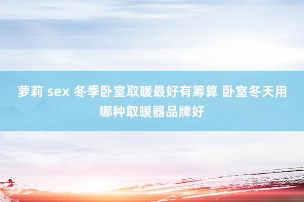 萝莉 sex 冬季卧室取暖最好有筹算 卧室冬天用哪种取暖器品牌好