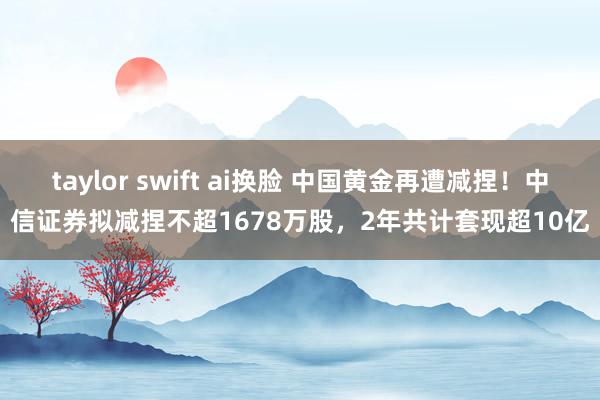 taylor swift ai换脸 中国黄金再遭减捏！中信证券拟减捏不超1678万股，2年共计套现超10亿