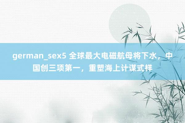 german_sex5 全球最大电磁航母将下水，中国创三项第一，重塑海上计谋式样