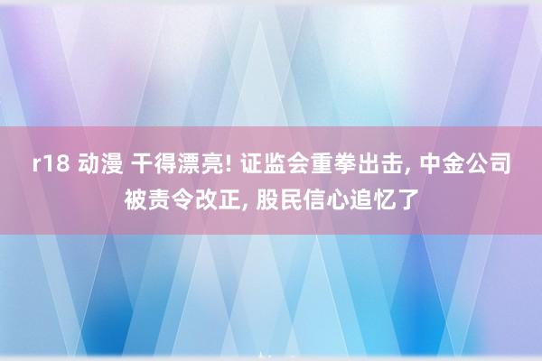 r18 动漫 干得漂亮! 证监会重拳出击， 中金公司被责令改正， 股民信心追忆了