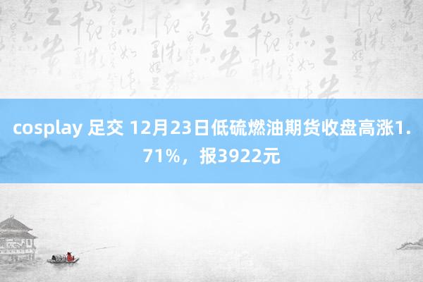 cosplay 足交 12月23日低硫燃油期货收盘高涨1.71%，报3922元