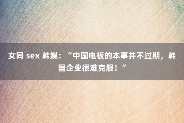 女同 sex 韩媒：“中国电板的本事并不过期，韩国企业很难克服！”