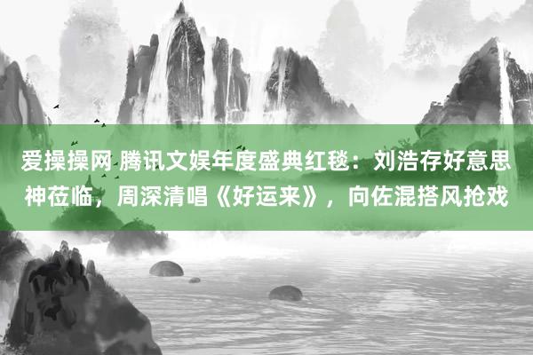 爱操操网 腾讯文娱年度盛典红毯：刘浩存好意思神莅临，周深清唱《好运来》，向佐混搭风抢戏