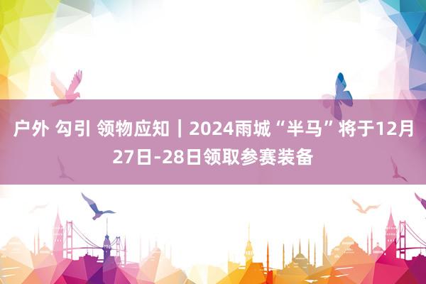 户外 勾引 领物应知｜2024雨城“半马”将于12月27日-28日领取参赛装备