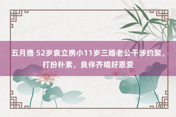 五月撸 52岁袁立携小11岁三婚老公干涉约聚，打扮朴素，良伴齐唱好恩爱