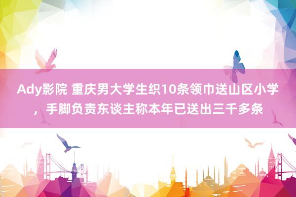 Ady影院 重庆男大学生织10条领巾送山区小学，手脚负责东谈主称本年已送出三千多条