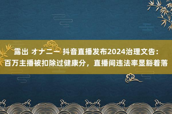 露出 オナニー 抖音直播发布2024治理文告：百万主播被扣除过健康分，直播间违法率显豁着落