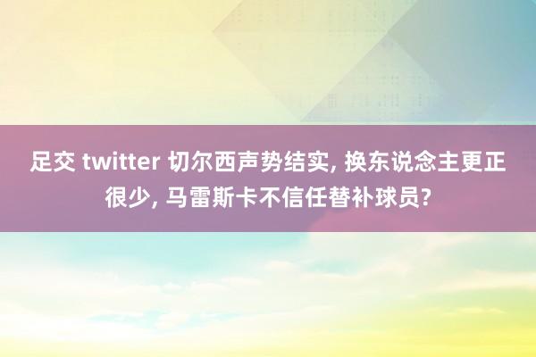 足交 twitter 切尔西声势结实， 换东说念主更正很少， 马雷斯卡不信任替补球员?