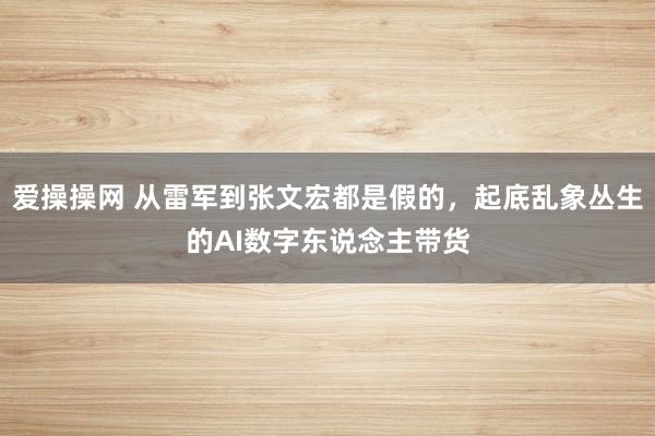 爱操操网 从雷军到张文宏都是假的，起底乱象丛生的AI数字东说念主带货