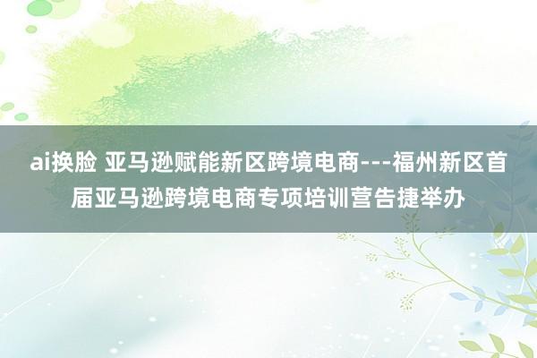 ai换脸 亚马逊赋能新区跨境电商---福州新区首届亚马逊跨境电商专项培训营告捷举办