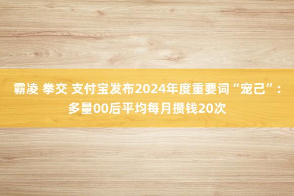 霸凌 拳交 支付宝发布2024年度重要词“宠己”：多量00后平均每月攒钱20次