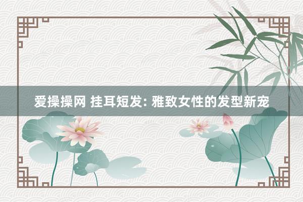 爱操操网 挂耳短发: 雅致女性的发型新宠