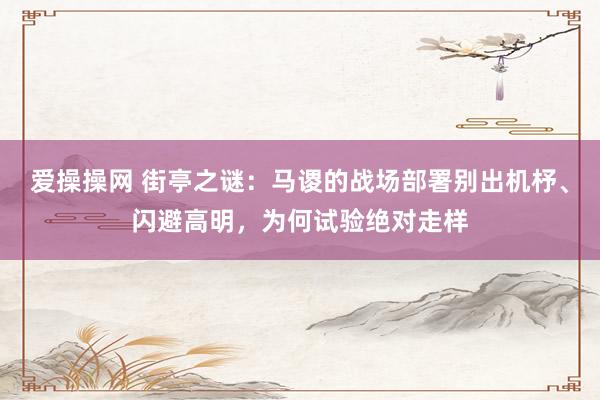 爱操操网 街亭之谜：马谡的战场部署别出机杼、闪避高明，为何试验绝对走样