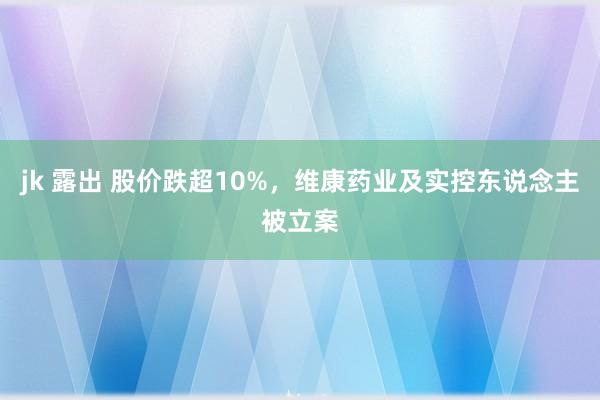 jk 露出 股价跌超10%，维康药业及实控东说念主被立案