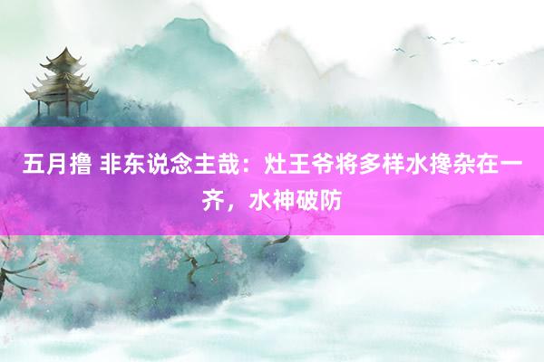 五月撸 非东说念主哉：灶王爷将多样水搀杂在一齐，水神破防