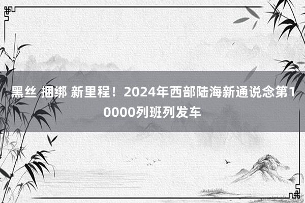 黑丝 捆绑 新里程！2024年西部陆海新通说念第10000列班列发车