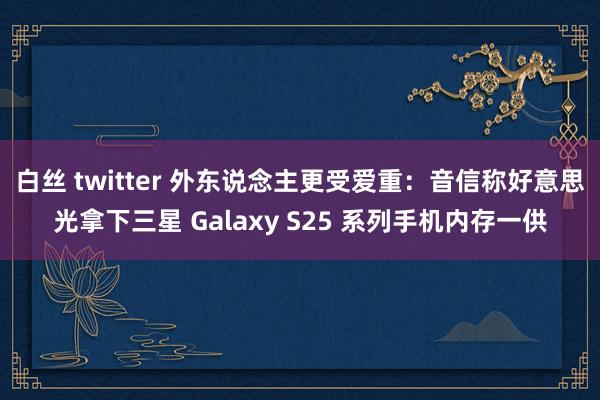 白丝 twitter 外东说念主更受爱重：音信称好意思光拿下三星 Galaxy S25 系列手机内存一供