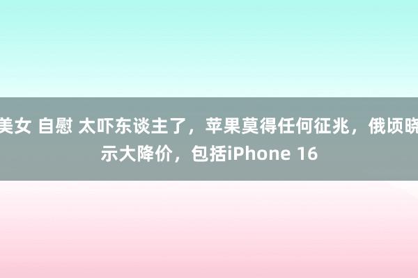 美女 自慰 太吓东谈主了，苹果莫得任何征兆，俄顷晓示大降价，包括iPhone 16