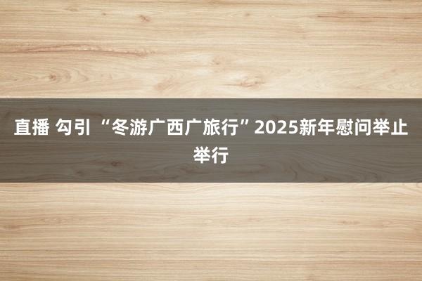 直播 勾引 “冬游广西广旅行”2025新年慰问举止举行