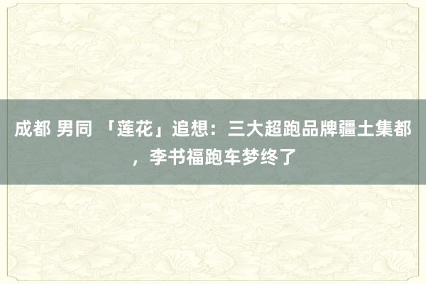 成都 男同 「莲花」追想：三大超跑品牌疆土集都，李书福跑车梦终了