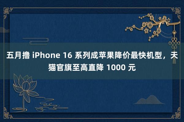 五月撸 iPhone 16 系列成苹果降价最快机型，天猫官旗至高直降 1000 元