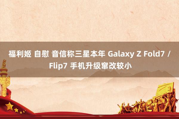 福利姬 自慰 音信称三星本年 Galaxy Z Fold7 / Flip7 手机升级窜改较小