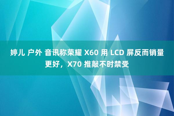 婷儿 户外 音讯称荣耀 X60 用 LCD 屏反而销量更好，X70 推敲不时禁受