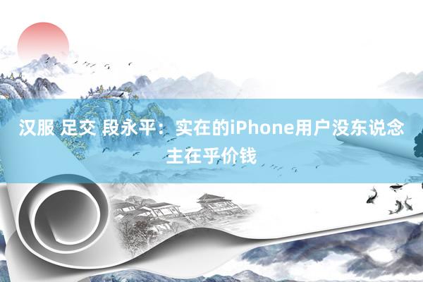 汉服 足交 段永平：实在的iPhone用户没东说念主在乎价钱