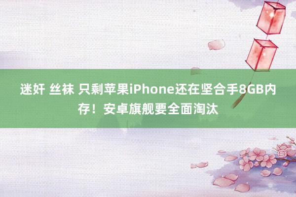 迷奸 丝袜 只剩苹果iPhone还在坚合手8GB内存！安卓旗舰要全面淘汰