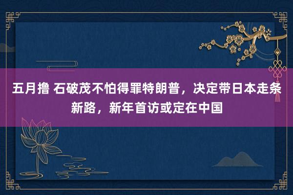 五月撸 石破茂不怕得罪特朗普，决定带日本走条新路，新年首访或定在中国