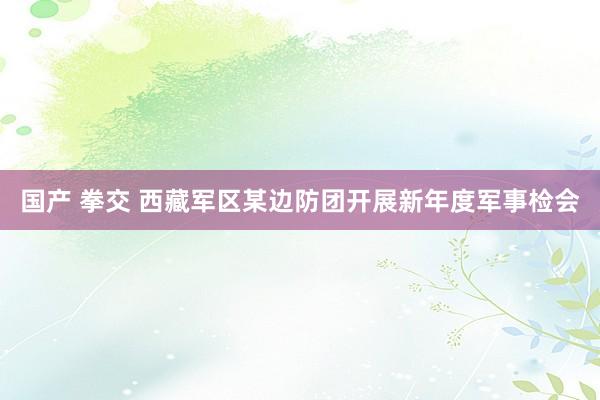 国产 拳交 西藏军区某边防团开展新年度军事检会