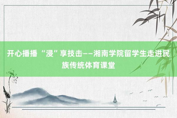 开心播播 “浸”享技击——湘南学院留学生走进民族传统体育课堂