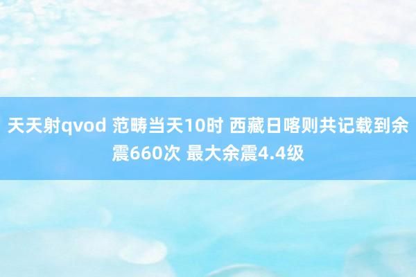 天天射qvod 范畴当天10时 西藏日喀则共记载到余震660次 最大余震4.4级