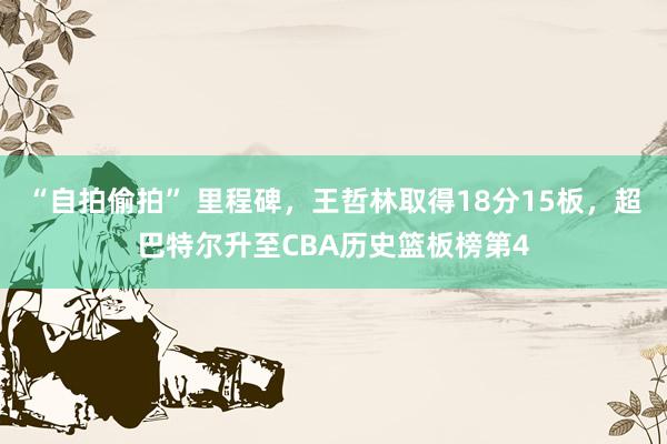 “自拍偷拍” 里程碑，王哲林取得18分15板，超巴特尔升至CBA历史篮板榜第4