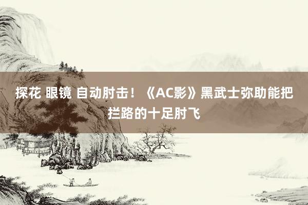 探花 眼镜 自动肘击！《AC影》黑武士弥助能把拦路的十足肘飞