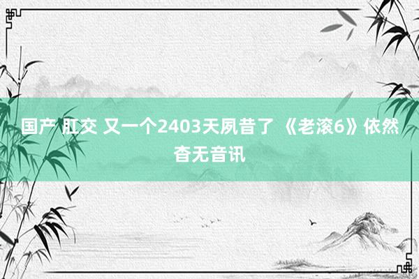 国产 肛交 又一个2403天夙昔了 《老滚6》依然杳无音讯