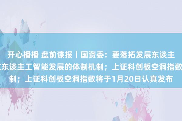 开心播播 盘前谍报丨国资委：要落拓发展东谈主工智能，加速配置顺应东谈主工智能发展的体制机制；上证科创板空洞指数将于1月20日认真发布