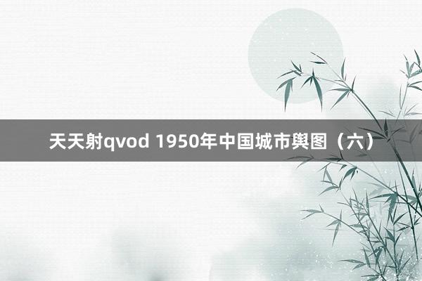 天天射qvod 1950年中国城市舆图（六）