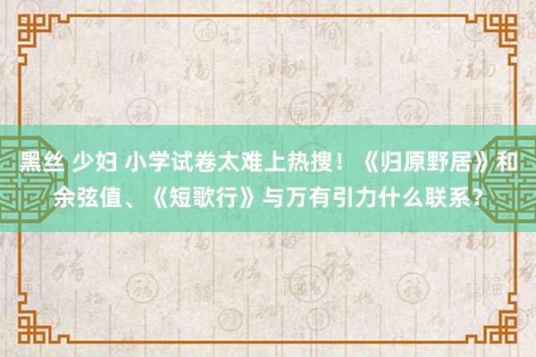 黑丝 少妇 小学试卷太难上热搜！《归原野居》和余弦值、《短歌行》与万有引力什么联系？