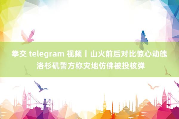 拳交 telegram 视频丨山火前后对比惊心动魄 洛杉矶警方称灾地仿佛被投核弹