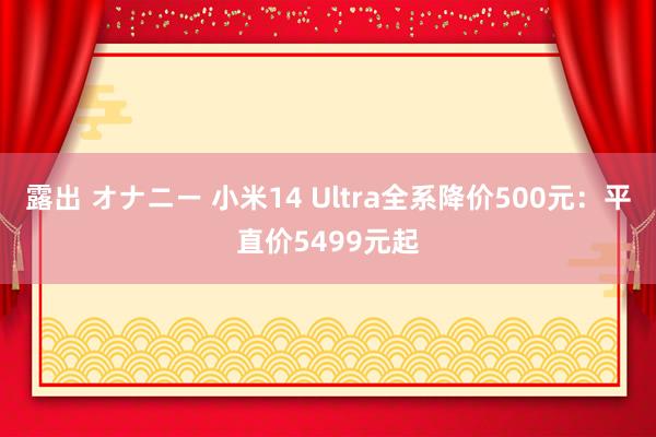 露出 オナニー 小米14 Ultra全系降价500元：平直价5499元起