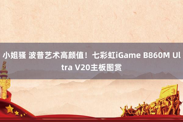 小姐骚 波普艺术高颜值！七彩虹iGame B860M Ultra V20主板图赏