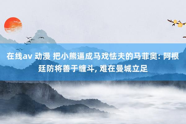 在线av 动漫 把小熊逼成马戏怯夫的马菲奥: 阿根廷防将善于缠斗， 难在曼城立足