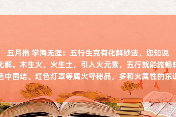 五月撸 学海无涯：五行生克有化解妙法，您知说念吗？木克土，用火来化解。木生火，火生土，引入火元素，五行就能流畅转念。像在家摆红色中国结、红色灯罩等属火守秘品，多和火属性的东说念主战争就行。火克金，土可化解。火生...