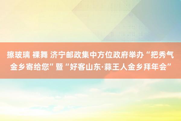 擦玻璃 裸舞 济宁邮政集中方位政府举办“把秀气金乡寄给您”暨“好客山东·蒜王人金乡拜年会”