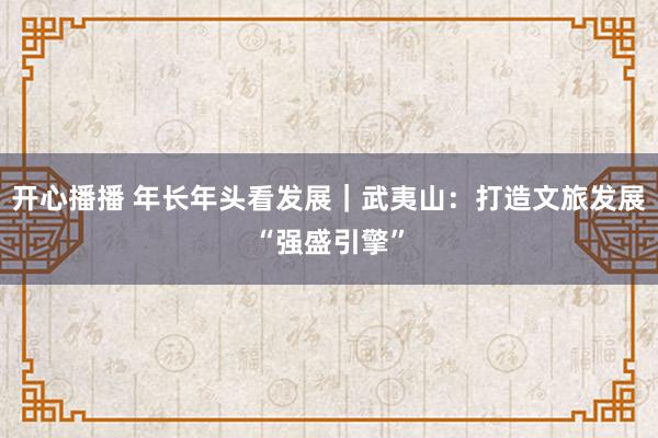 开心播播 年长年头看发展｜武夷山：打造文旅发展“强盛引擎”