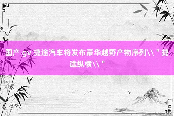 国产 gv 捷途汽车将发布豪华越野产物序列\＂捷途纵横\＂