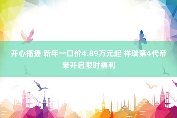 开心播播 新年一口价4.89万元起 祥瑞第4代帝豪开启限时福利