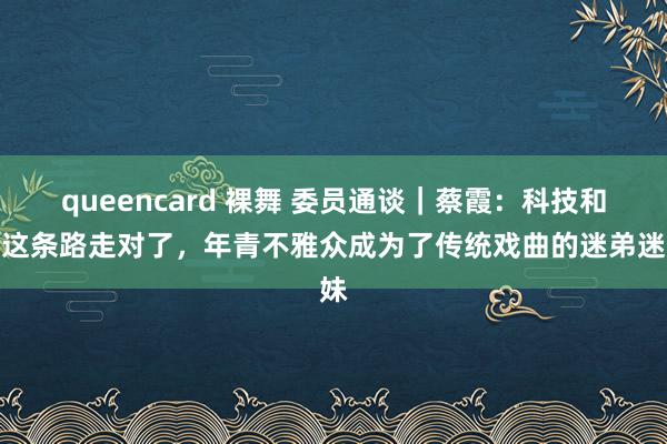 queencard 裸舞 委员通谈｜蔡霞：科技和会这条路走对了，年青不雅众成为了传统戏曲的迷弟迷妹